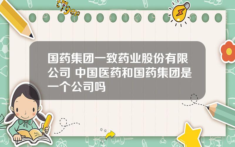 国药集团一致药业股份有限公司 中国医药和国药集团是一个公司吗